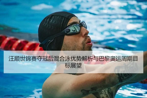 汪顺世锦赛夺冠后混合泳优势解析与巴黎奥运周期目标展望